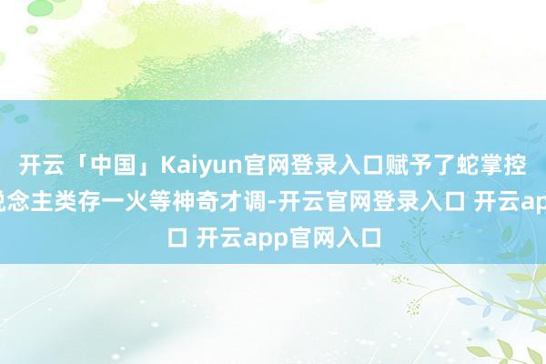 开云「中国」Kaiyun官网登录入口赋予了蛇掌控六合、东说念主类存一火等神奇才调-开云官网登录入口 开云app官网入口