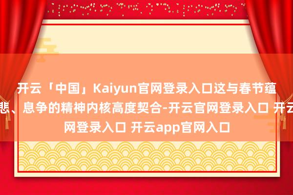 开云「中国」Kaiyun官网登录入口这与春节蕴含的和平、慈悲、息争的精神内核高度契合-开云官网登录入口 开云app官网入口