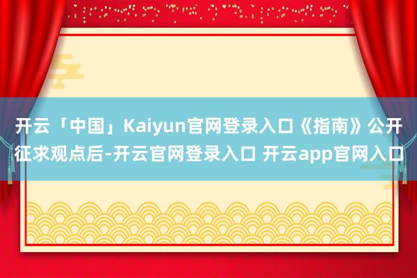 开云「中国」Kaiyun官网登录入口《指南》公开征求观点后-开云官网登录入口 开云app官网入口