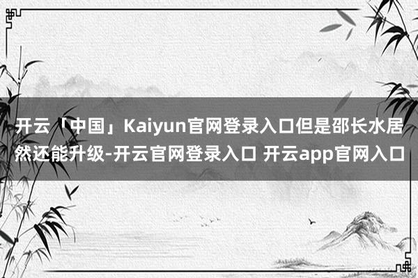 开云「中国」Kaiyun官网登录入口但是邵长水居然还能升级-开云官网登录入口 开云app官网入口
