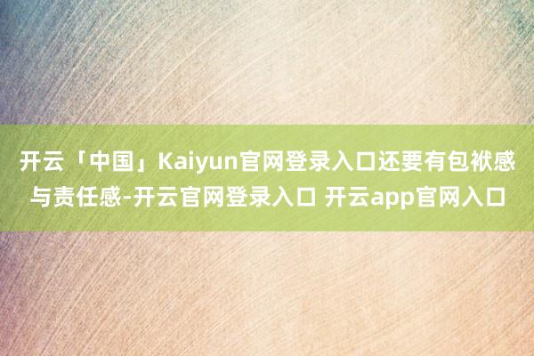 开云「中国」Kaiyun官网登录入口还要有包袱感与责任感-开云官网登录入口 开云app官网入口