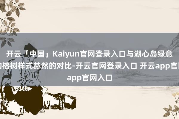 开云「中国」Kaiyun官网登录入口与湖心岛绿意葱葱的榕树样式赫然的对比-开云官网登录入口 开云app官网入口