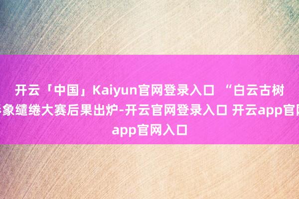 开云「中国」Kaiyun官网登录入口  “白云古树”IP形象缱绻大赛后果出炉-开云官网登录入口 开云app官网入口