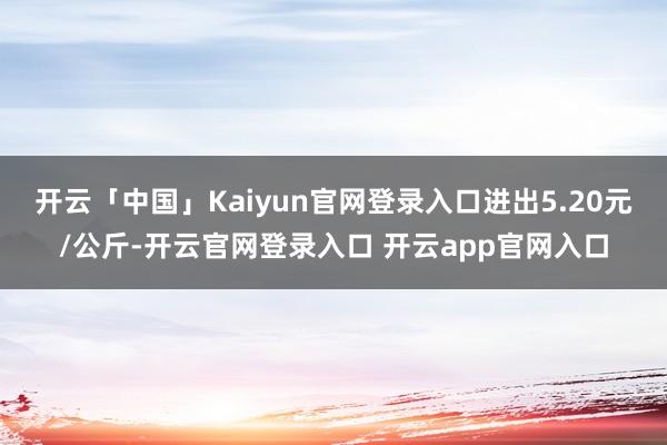 开云「中国」Kaiyun官网登录入口进出5.20元/公斤-开云官网登录入口 开云app官网入口