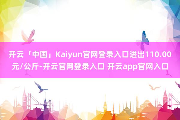 开云「中国」Kaiyun官网登录入口进出110.00元/公斤-开云官网登录入口 开云app官网入口