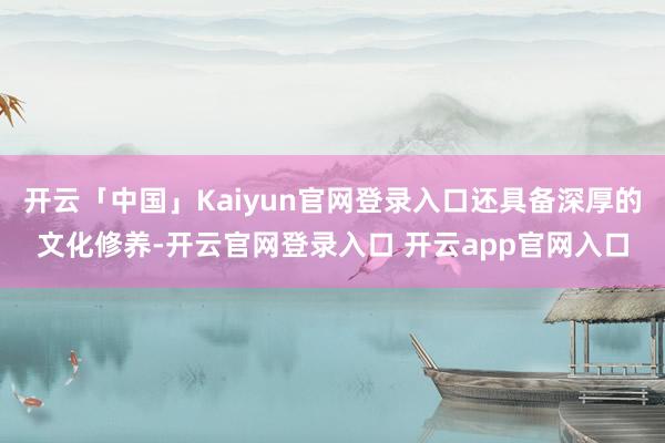 开云「中国」Kaiyun官网登录入口还具备深厚的文化修养-开云官网登录入口 开云app官网入口