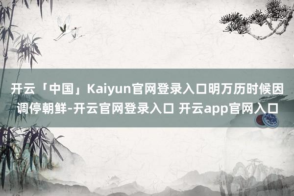 开云「中国」Kaiyun官网登录入口明万历时候因调停朝鲜-开云官网登录入口 开云app官网入口