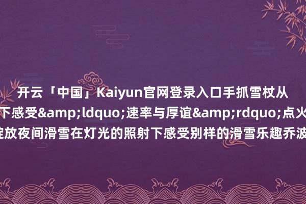 开云「中国」Kaiyun官网登录入口手抓雪杖从雪说念上奔驰而下感受&ldquo;速率与厚谊&rdquo;点火内心的热血这里还绽放夜间滑雪在灯光的照射下感受别样的滑雪乐趣乔波冰雪全国 乔波冰雪全国看成一家四季滑雪馆突破了天气的拘谨无论外面是寒风凛凛一经阳光明媚随时齐能开启滑雪之旅这里领有多条不同难度级别雪说念无论是入门者一经妙手齐能在这里找到适合我方的滑雪道路顺义奥林匹克水上公园冰雪大全国   冰雪