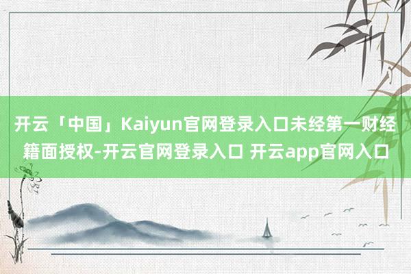 开云「中国」Kaiyun官网登录入口未经第一财经籍面授权-开云官网登录入口 开云app官网入口