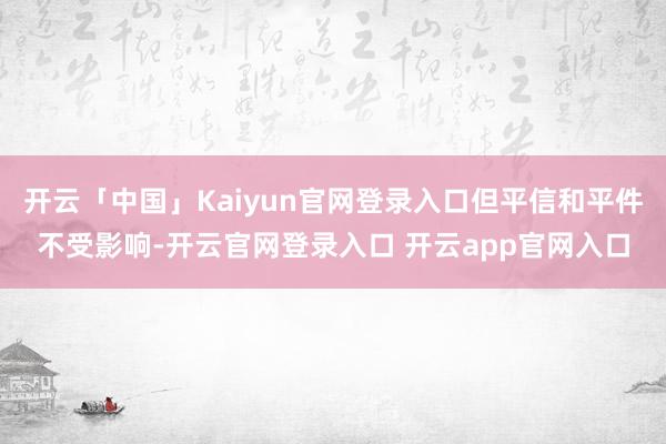 开云「中国」Kaiyun官网登录入口但平信和平件不受影响-开云官网登录入口 开云app官网入口