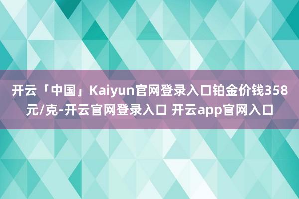 开云「中国」Kaiyun官网登录入口铂金价钱358元/克-开云官网登录入口 开云app官网入口