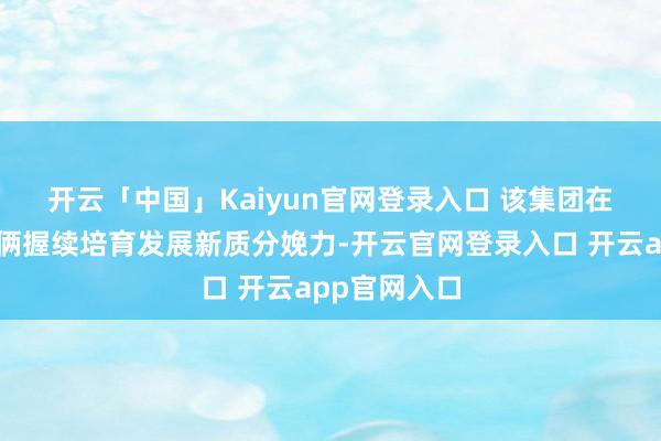 开云「中国」Kaiyun官网登录入口 　　该集团在机场三期技俩握续培育发展新质分娩力-开云官网登录入口 开云app官网入口