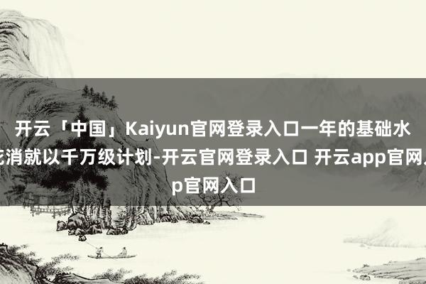 开云「中国」Kaiyun官网登录入口一年的基础水电花消就以千万级计划-开云官网登录入口 开云app官网入口