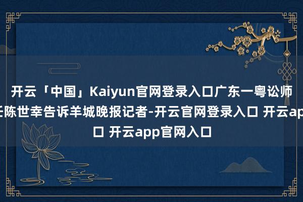 开云「中国」Kaiyun官网登录入口广东一粤讼师事务所主任陈世幸告诉羊城晚报记者-开云官网登录入口 开云app官网入口