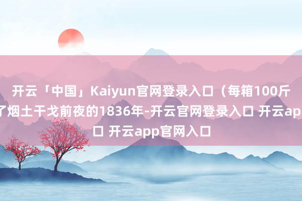 开云「中国」Kaiyun官网登录入口（每箱100斤露面）到了烟土干戈前夜的1836年-开云官网登录入口 开云app官网入口