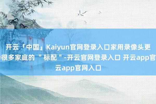 开云「中国」Kaiyun官网登录入口家用录像头更是成为很多家庭的 ＂标配＂-开云官网登录入口 开云app官网入口