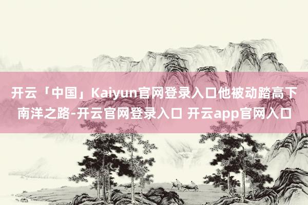 开云「中国」Kaiyun官网登录入口他被动踏高下南洋之路-开云官网登录入口 开云app官网入口