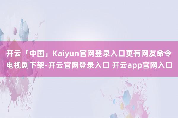 开云「中国」Kaiyun官网登录入口更有网友命令电视剧下架-开云官网登录入口 开云app官网入口