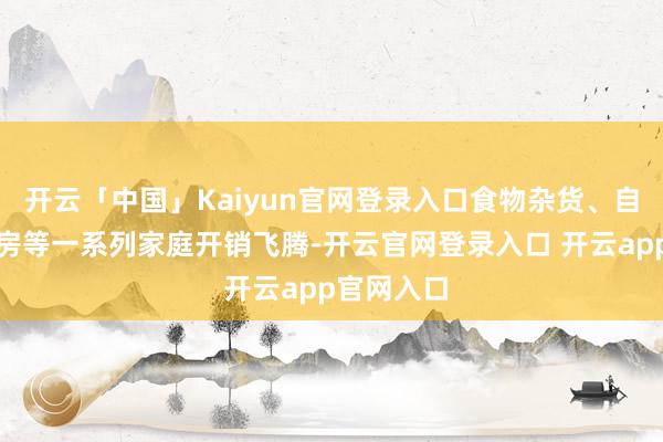 开云「中国」Kaiyun官网登录入口食物杂货、自然气和住房等一系列家庭开销飞腾-开云官网登录入口 开云app官网入口