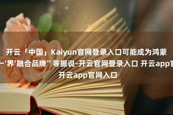 开云「中国」Kaiyun官网登录入口可能成为鸿蒙智行又一‘界’融合品牌”等据说-开云官网登录入口 开云app官网入口