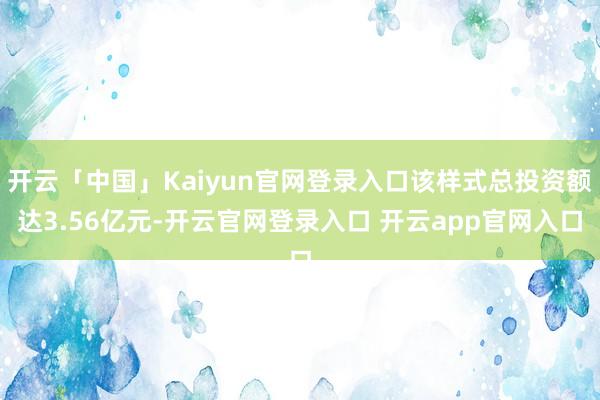 开云「中国」Kaiyun官网登录入口该样式总投资额达3.56亿元-开云官网登录入口 开云app官网入口