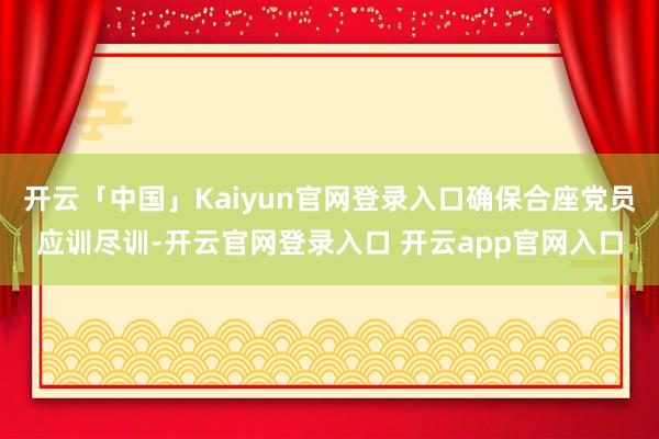 开云「中国」Kaiyun官网登录入口确保合座党员应训尽训-开云官网登录入口 开云app官网入口