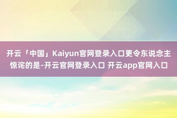 开云「中国」Kaiyun官网登录入口更令东说念主惊诧的是-开云官网登录入口 开云app官网入口