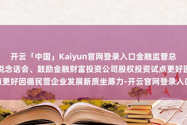 开云「中国」Kaiyun官网登录入口金融监管总局与国度发展雠校委召开说念话会、鼓励金融财富投资公司股权投资试点更好因循民营企业发展新质坐蓐力-开云官网登录入口 开云app官网入口