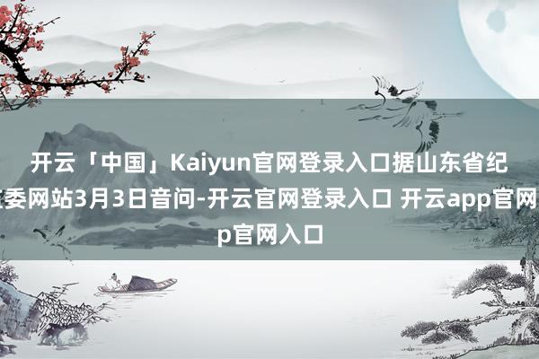 开云「中国」Kaiyun官网登录入口　　据山东省纪委监委网站3月3日音问-开云官网登录入口 开云app官网入口