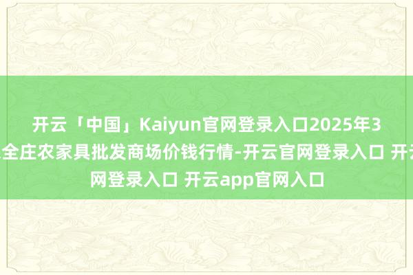 开云「中国」Kaiyun官网登录入口2025年3月7日内蒙古保全庄农家具批发商场价钱行情-开云官网登录入口 开云app官网入口