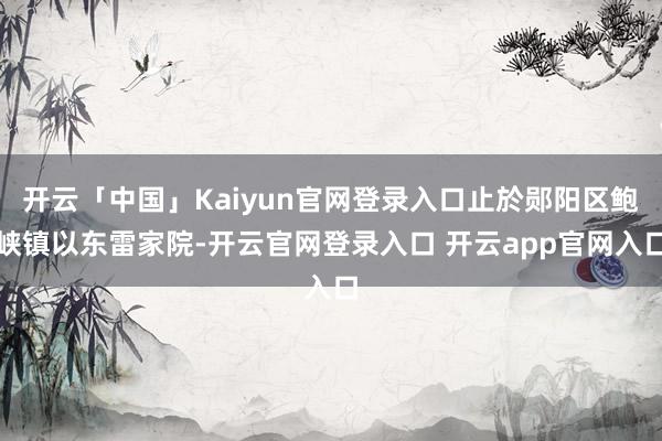 开云「中国」Kaiyun官网登录入口止於郧阳区鲍峡镇以东雷家院-开云官网登录入口 开云app官网入口