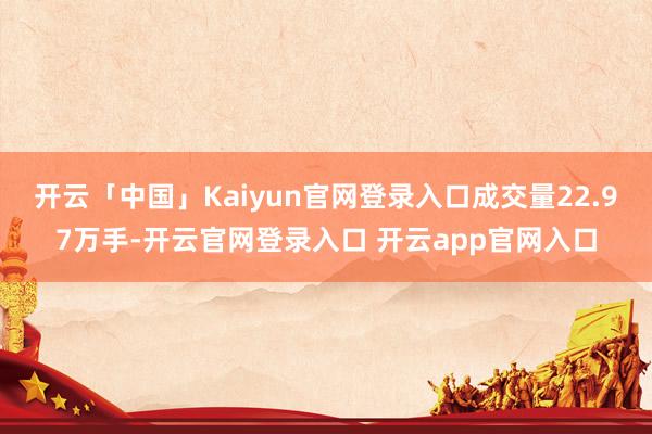 开云「中国」Kaiyun官网登录入口成交量22.97万手-开云官网登录入口 开云app官网入口