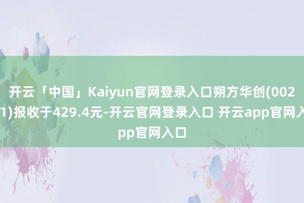 开云「中国」Kaiyun官网登录入口朔方华创(002371)报收于429.4元-开云官网登录入口 开云app官网入口