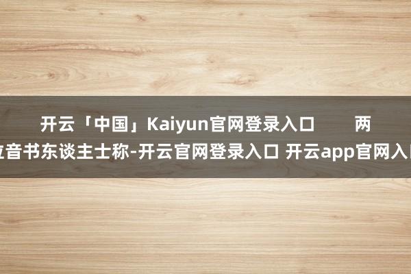 开云「中国」Kaiyun官网登录入口        两位音书东谈主士称-开云官网登录入口 开云app官网入口