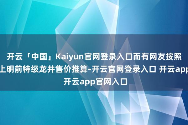 开云「中国」Kaiyun官网登录入口而有网友按照现今市面上明前特级龙井售价推算-开云官网登录入口 开云app官网入口