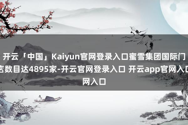 开云「中国」Kaiyun官网登录入口蜜雪集团国际门店数目达4895家-开云官网登录入口 开云app官网入口