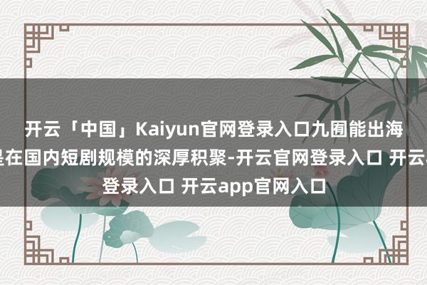 开云「中国」Kaiyun官网登录入口九囿能出海收效的基础是在国内短剧规模的深厚积聚-开云官网登录入口 开云app官网入口