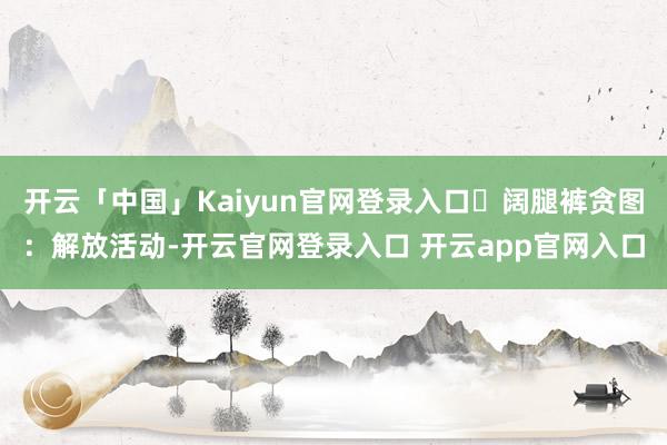 开云「中国」Kaiyun官网登录入口✔阔腿裤贪图：解放活动-开云官网登录入口 开云app官网入口