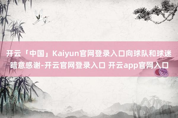 开云「中国」Kaiyun官网登录入口向球队和球迷暗意感谢-开云官网登录入口 开云app官网入口