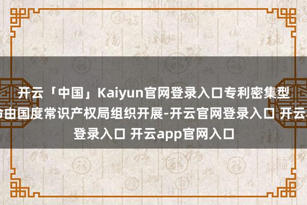 开云「中国」Kaiyun官网登录入口专利密集型产物认定使命由国度常识产权局组织开展-开云官网登录入口 开云app官网入口