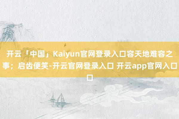 开云「中国」Kaiyun官网登录入口容天地难容之事；启齿便笑-开云官网登录入口 开云app官网入口