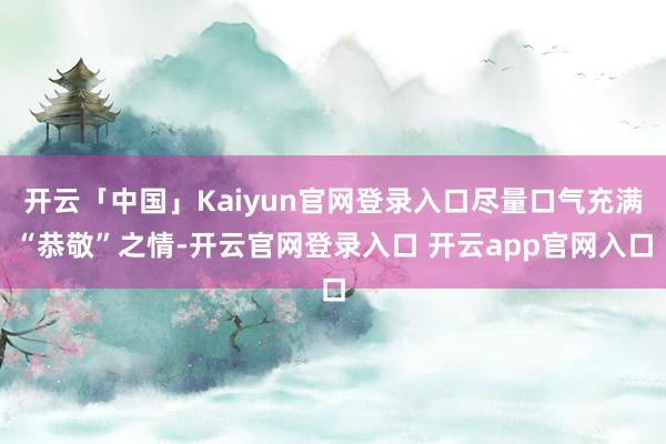开云「中国」Kaiyun官网登录入口尽量口气充满“恭敬”之情-开云官网登录入口 开云app官网入口
