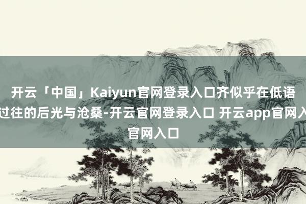 开云「中国」Kaiyun官网登录入口齐似乎在低语着过往的后光与沧桑-开云官网登录入口 开云app官网入口