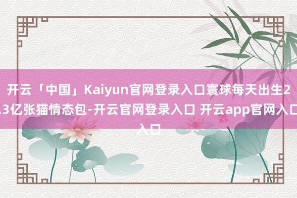 开云「中国」Kaiyun官网登录入口寰球每天出生2.3亿张猫情态包-开云官网登录入口 开云app官网入口