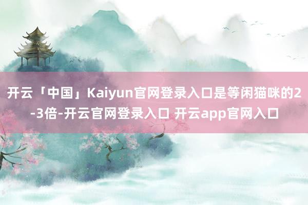 开云「中国」Kaiyun官网登录入口是等闲猫咪的2-3倍-开云官网登录入口 开云app官网入口