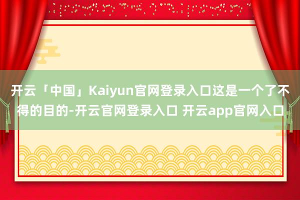 开云「中国」Kaiyun官网登录入口这是一个了不得的目的-开云官网登录入口 开云app官网入口
