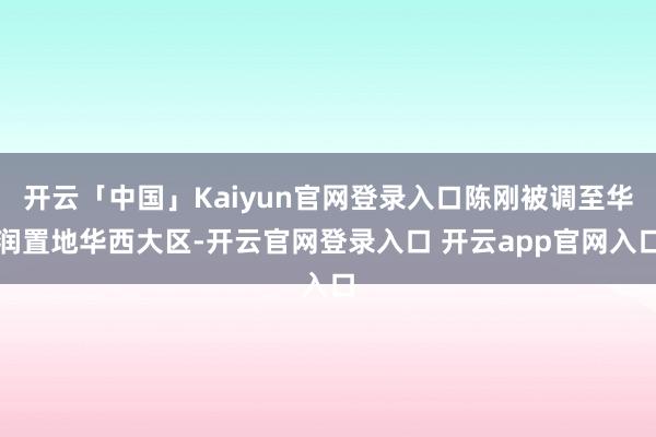 开云「中国」Kaiyun官网登录入口陈刚被调至华润置地华西大区-开云官网登录入口 开云app官网入口