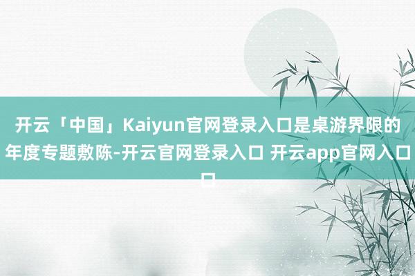 开云「中国」Kaiyun官网登录入口是桌游界限的年度专题敷陈-开云官网登录入口 开云app官网入口
