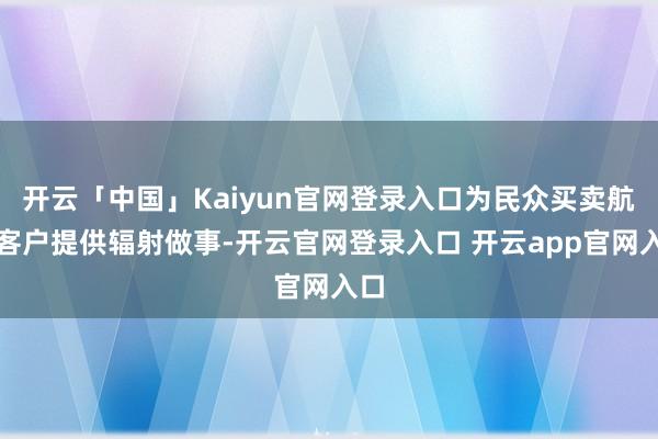开云「中国」Kaiyun官网登录入口为民众买卖航天客户提供辐射做事-开云官网登录入口 开云app官网入口