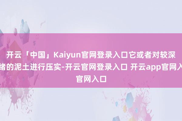 开云「中国」Kaiyun官网登录入口它或者对较深头绪的泥土进行压实-开云官网登录入口 开云app官网入口